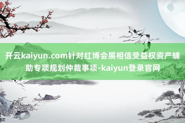 开云kaiyun.com针对红博会展相信受益权资产辅助专项规划仲裁事项-kaiyun登录官网