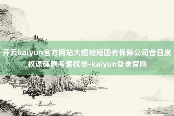 开云kaiyun官方网站大幅缩短国有保障公司昔日度权谋磋磨考察权重-kaiyun登录官网