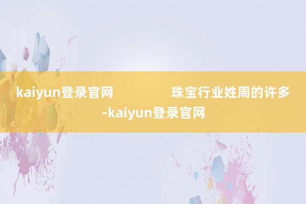 kaiyun登录官网 珠宝行业姓周的许多-kaiyun登录官网