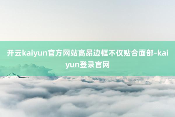 开云kaiyun官方网站高昂边框不仅贴合面部-kaiyun登录官网