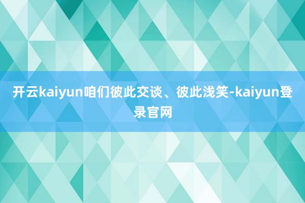 开云kaiyun咱们彼此交谈、彼此浅笑-kaiyun登录官网