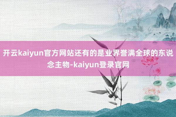 开云kaiyun官方网站还有的是业界誉满全球的东说念主物-kaiyun登录官网
