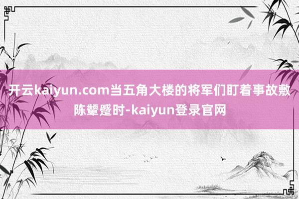 开云kaiyun.com当五角大楼的将军们盯着事故敷陈颦蹙时-kaiyun登录官网