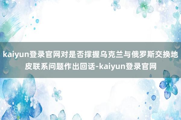 kaiyun登录官网对是否撑握乌克兰与俄罗斯交换地皮联系问题作出回话-kaiyun登录官网