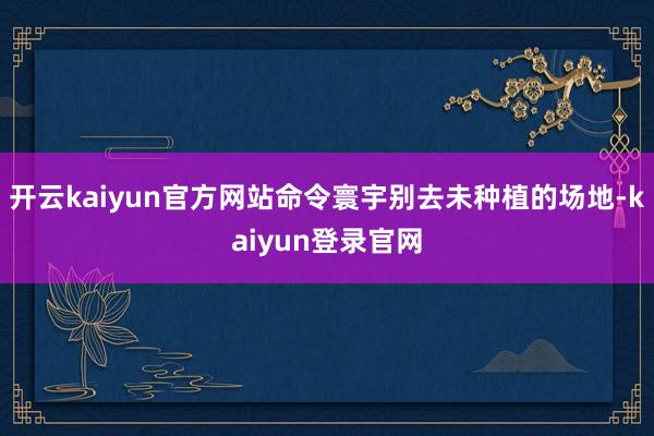 开云kaiyun官方网站命令寰宇别去未种植的场地-kaiyun登录官网