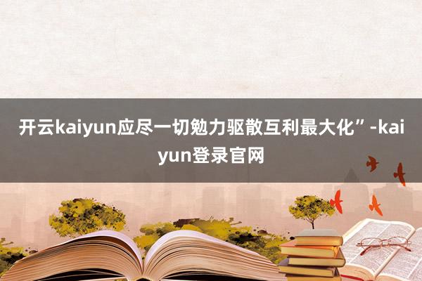 开云kaiyun应尽一切勉力驱散互利最大化”-kaiyun登录官网