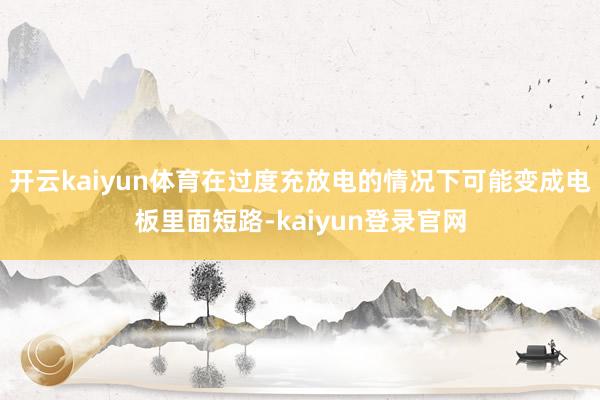 开云kaiyun体育在过度充放电的情况下可能变成电板里面短路-kaiyun登录官网