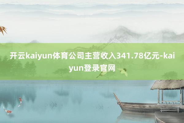 开云kaiyun体育公司主营收入341.78亿元-kaiyun登录官网