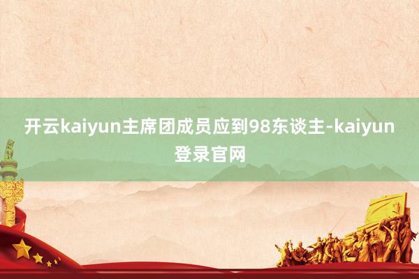 开云kaiyun主席团成员应到98东谈主-kaiyun登录官网