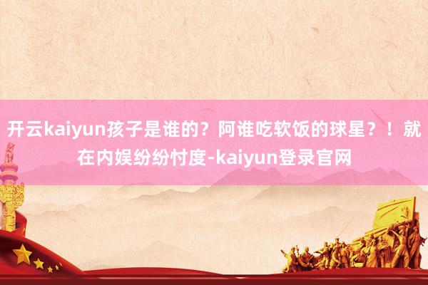 开云kaiyun孩子是谁的？阿谁吃软饭的球星？！就在内娱纷纷忖度-kaiyun登录官网