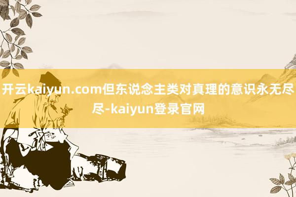 开云kaiyun.com但东说念主类对真理的意识永无尽尽-kaiyun登录官网
