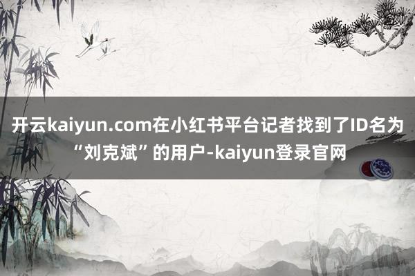 开云kaiyun.com在小红书平台记者找到了ID名为“刘克斌”的用户-kaiyun登录官网