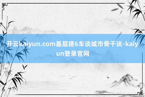 开云kaiyun.com基层建6车谈城市骨干谈-kaiyun登录官网
