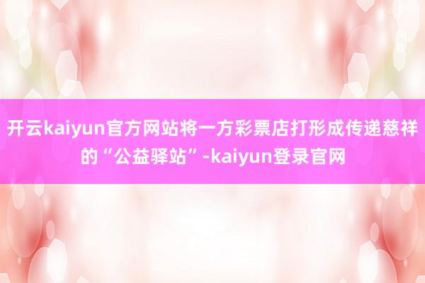 开云kaiyun官方网站将一方彩票店打形成传递慈祥的“公益驿站”-kaiyun登录官网