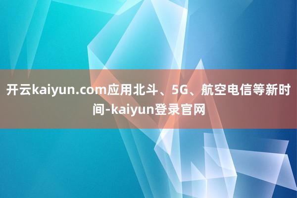 开云kaiyun.com应用北斗、5G、航空电信等新时间-kaiyun登录官网