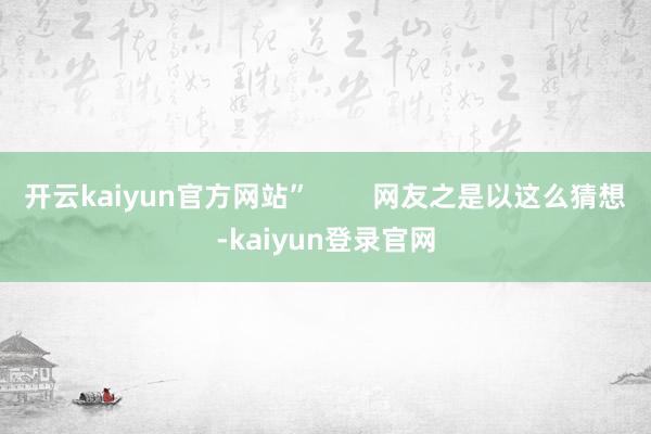 开云kaiyun官方网站”        网友之是以这么猜想-kaiyun登录官网