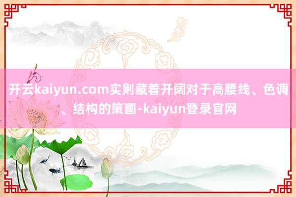 开云kaiyun.com实则藏着开阔对于高腰线、色调、结构的策画-kaiyun登录官网