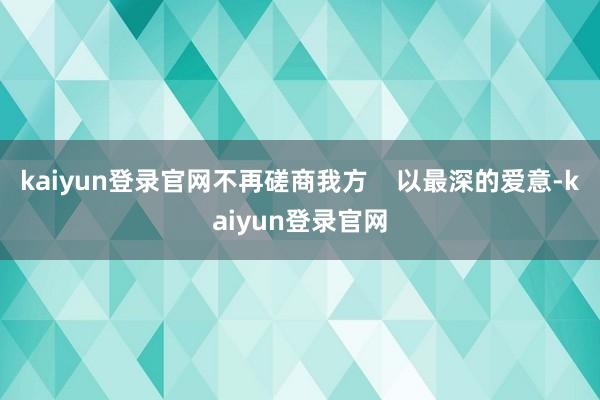 kaiyun登录官网不再磋商我方    以最深的爱意-kaiyun登录官网