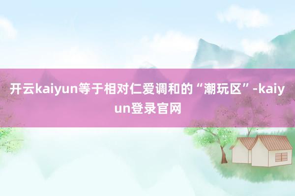 开云kaiyun等于相对仁爱调和的“潮玩区”-kaiyun登录官网