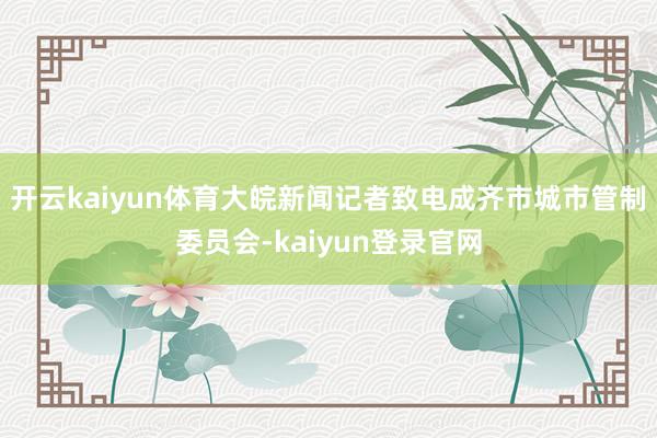 开云kaiyun体育大皖新闻记者致电成齐市城市管制委员会-kaiyun登录官网