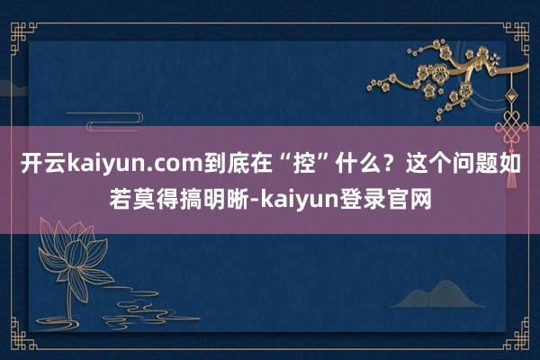 开云kaiyun.com到底在“控”什么？这个问题如若莫得搞明晰-kaiyun登录官网