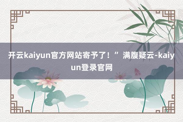开云kaiyun官方网站寄予了！” 满腹疑云-kaiyun登录官网