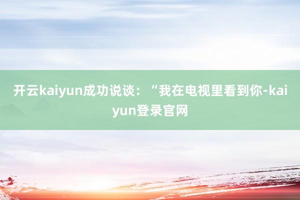 开云kaiyun成功说谈：“我在电视里看到你-kaiyun登录官网