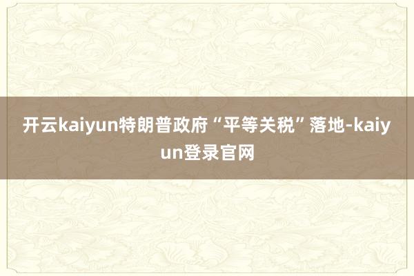 开云kaiyun　　特朗普政府“平等关税”落地-kaiyun登录官网
