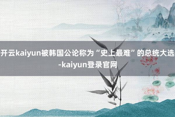 开云kaiyun被韩国公论称为“史上最难”的总统大选-kaiyun登录官网