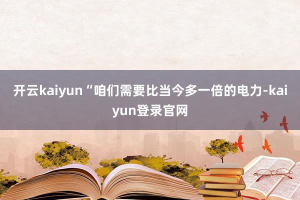 开云kaiyun“咱们需要比当今多一倍的电力-kaiyun登录官网
