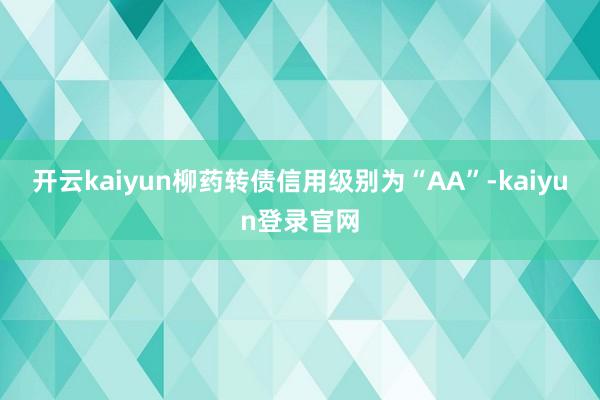 开云kaiyun柳药转债信用级别为“AA”-kaiyun登录官网