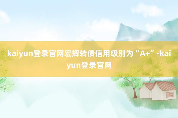 kaiyun登录官网宏辉转债信用级别为“A+”-kaiyun登录官网