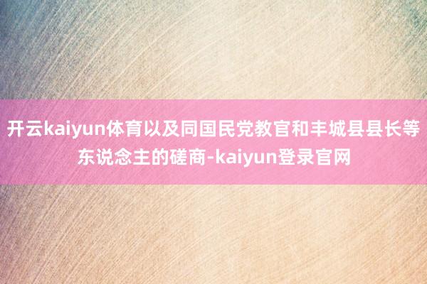 开云kaiyun体育以及同国民党教官和丰城县县长等东说念主的磋商-kaiyun登录官网