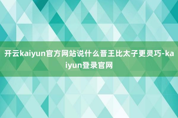 开云kaiyun官方网站说什么晋王比太子更灵巧-kaiyun登录官网