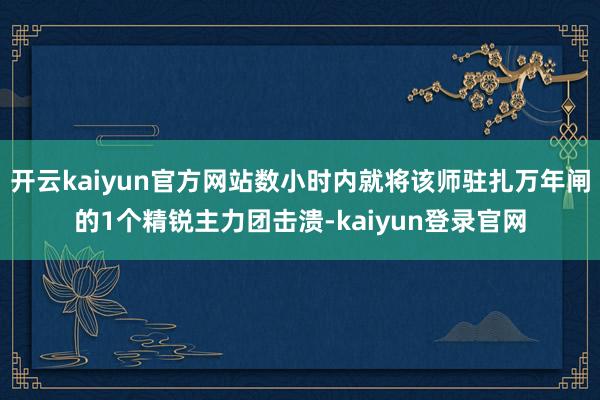 开云kaiyun官方网站数小时内就将该师驻扎万年闸的1个精锐主力团击溃-kaiyun登录官网