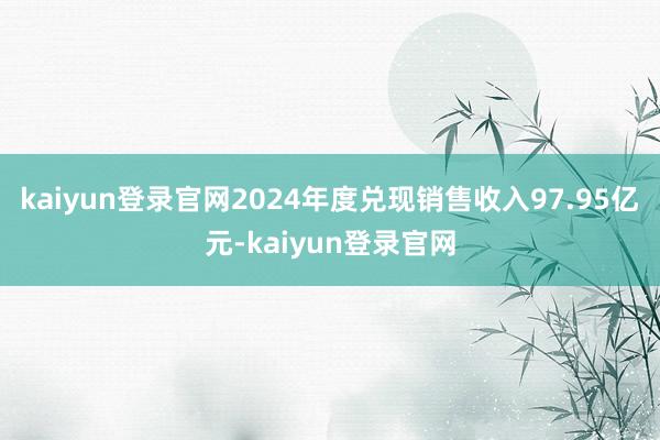 kaiyun登录官网2024年度兑现销售收入97.95亿元-kaiyun登录官网