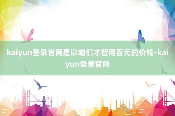 kaiyun登录官网是以咱们才智用百元的价钱-kaiyun登录官网