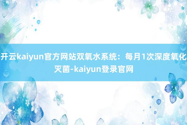 开云kaiyun官方网站双氧水系统:每月1次深度氧化灭菌-kaiyun登录官网