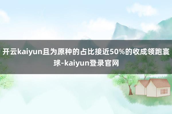 开云kaiyun且为原种的占比接近50%的收成领跑寰球-kaiyun登录官网