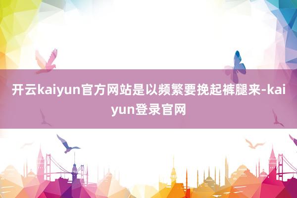 开云kaiyun官方网站是以频繁要挽起裤腿来-kaiyun登录官网