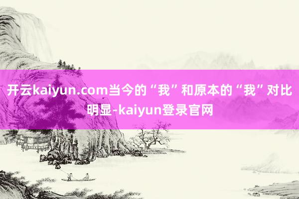 开云kaiyun.com当今的“我”和原本的“我”对比明显-kaiyun登录官网