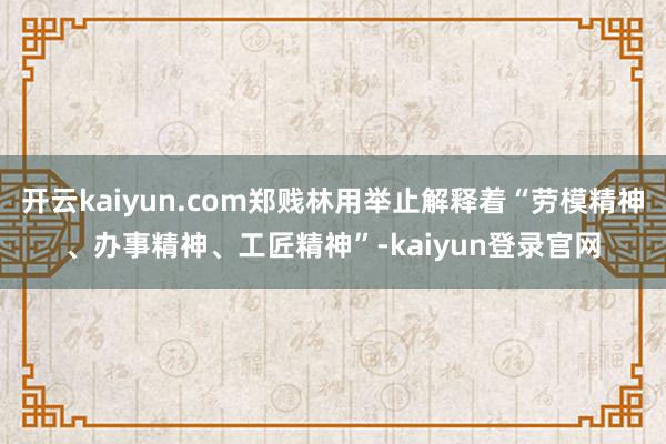 开云kaiyun.com郑贱林用举止解释着“劳模精神、办事精神、工匠精神”-kaiyun登录官网