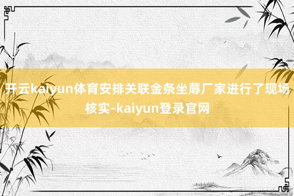 开云kaiyun体育安排关联金条坐蓐厂家进行了现场核实-kaiyun登录官网