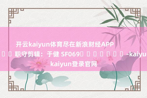 开云kaiyun体育尽在新浪财经APP            						职守剪辑：于健 SF069							-kaiyun登录官网