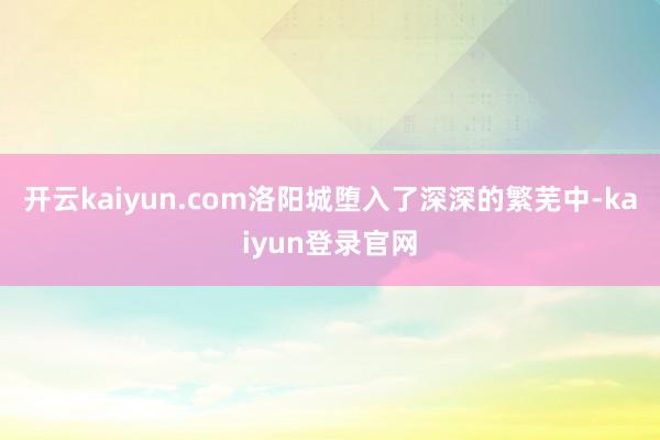 开云kaiyun.com洛阳城堕入了深深的繁芜中-kaiyun登录官网