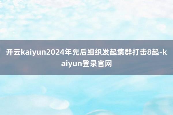 开云kaiyun2024年先后组织发起集群打击8起-kaiyun登录官网