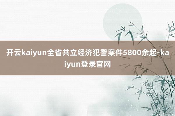 开云kaiyun全省共立经济犯警案件5800余起-kaiyun登录官网