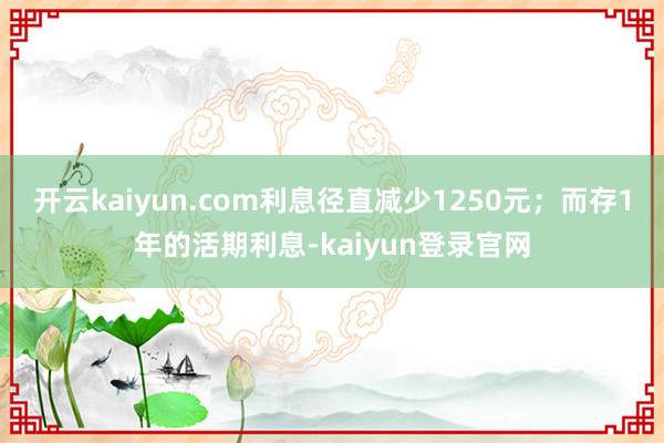 开云kaiyun.com利息径直减少1250元；而存1年的活期利息-kaiyun登录官网