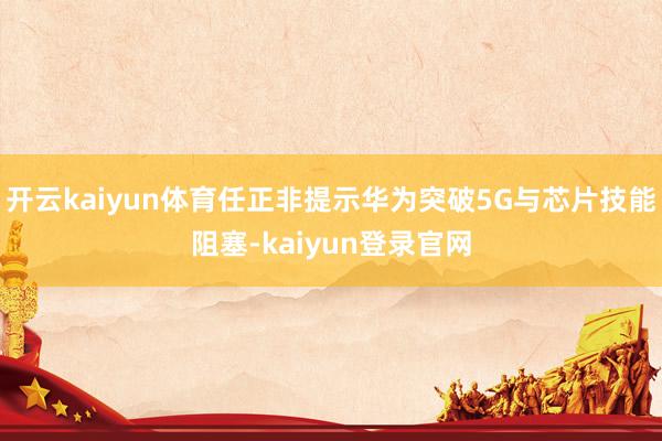 开云kaiyun体育任正非提示华为突破5G与芯片技能阻塞-kaiyun登录官网