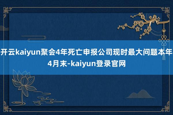 开云kaiyun聚会4年死亡申报公司现时最大问题本年4月末-kaiyun登录官网